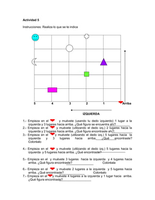 Actividad 5
Instrucciones: Realiza lo que se te indica
5 4 3 2 1 Arriba
IZQUIERDA
1.- Empieza en el y muévete (usando tu dedo izquierdo) 1 lugar a la
izquierda y 3 lugares hacia arriba. ¿Qué figura se encuentra ahí?
2.- Empieza en el y muévete (utilizando el dedo izq.) 2 lugares hacia la
izquierda y 2 lugares hacia arriba. ¿Qué figura encontraste ahí?.
3.- Empieza en el y muévete (utilizando el dedo izq.) 5 lugares hacia la
izquierda y 3 lugares hacia arriba. ¿Qué encontraste?
Coloréalo
4.- Empieza en el y muévete (utilizando el dedo izq.) 5 lugares hacia la
izquierda y 5 lugares hacia arriba. ¿Qué encontraste?
5.- Empieza en el y muévete 3 lugares hacia la izquierda y 4 lugares hacia
arriba. ¿Qué figura encontraste? Coloréala
6.- Empieza en el y muévete 2 lugares a la izquierda y 5 lugares hacia
arriba. ¿Qué encontraste? Coloréalo
7.- Empieza en el y muévete 4 lugares a la izquierda y 1 lugar hacia arriba.
¿Qué figura encontraste?
 