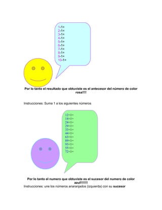 Por lo tanto el resultado que obtuviste es el antecesor del número de color
rosa!!!!
Instrucciones: Suma 1 a los siguientes números
Por lo tanto el numero que obtuviste es el sucesor del numero de color
azul!!!!!!!
Instrucciones: une los números anaranjados (izquierda) con su sucesor
1-1=
2-1=
3-1=
4-1=
5-1=
6-1=
7-1=
8-1=
9-1=
10-1=
12+1=
14+1=
24+1=
29+1=
33+1=
44+1=
63+1=
89+1=
93+1=
55+1=
72+1=
 