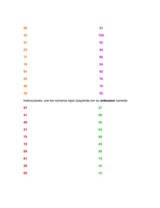 99 31
43 100
51 52
23 44
77 84
18 24
91 92
83 78
49 19
30 50
Instrucciones: une los números rojos (izquierda con su antecesor correcto
97 27
41 96
49 46
21 64
75 80
16 20
89 88
81 74
28 48
65 40
 