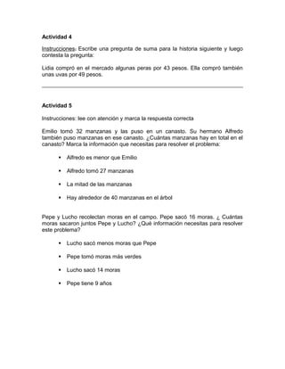 Actividad 4
Instrucciones: Escribe una pregunta de suma para la historia siguiente y luego
contesta la pregunta:
Lidia compró en el mercado algunas peras por 43 pesos. Ella compró también
unas uvas por 49 pesos.
Actividad 5
Instrucciones: lee con atención y marca la respuesta correcta
Emilio tomó 32 manzanas y las puso en un canasto. Su hermano Alfredo
también puso manzanas en ese canasto. ¿Cuántas manzanas hay en total en el
canasto? Marca la información que necesitas para resolver el problema:
 Alfredo es menor que Emilio
 Alfredo tomó 27 manzanas
 La mitad de las manzanas
 Hay alrededor de 40 manzanas en el árbol
Pepe y Lucho recolectan moras en el campo. Pepe sacó 16 moras. ¿ Cuántas
moras sacaron juntos Pepe y Lucho? ¿Qué información necesitas para resolver
este problema?
 Lucho sacó menos moras que Pepe
 Pepe tomó moras más verdes
 Lucho sacó 14 moras
 Pepe tiene 9 años
 