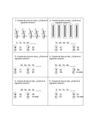 1.- Cuenta de cinco en cinco. ¿Cuál es el 2.- Cuenta de diez en diez. ¿Cuál es el
siguiente número? siguiente número ?
5, 10, 15, 20, _____ 10, 20, 30, 40, _____
A 21 B 22 A 41 B 42
C 25 D 30 C 45 D 50
3.- Cuenta de cinco en cinco. ¿Cuál es el 4.- Cuenta de diez en diez. ¿Cuál es el
siguiente número? siguiente número?
55, 60, 65, 70, _____ 50, 60, 70, 80, _____
A 71 B 75 A 81 B 85
C 77 D 80 C 89 D no está
5.- Cuenta de dos en dos. ¿Cuál es el 6.- Cuenta de tres en tres. ¿Cuál es el
siguiente número? siguiente número?
28, 30, 32, 34, _____ 9, 12, 15, 18, _____
A 35 B 36 A 21 B 22
C 37 D no está C 23 D no está
 