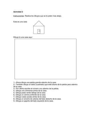 Actividad 2
Instrucciones: Realiza los dibujos que se te piden mas abajo.
Esta es una casa
Dibuja tú una casa aquí:
1.- Ahora dibuja una pelota grande adentro de la casa.
2.- También dibuja un dado (cuadrado) que esté afuera de la pelota pero adentro
de la casa.
3.- Por último escribe el número uno adentro de la pelota.
4.- Dibuja una chimenea arriba de la casa.
5.- Dibuja pasto verde debajo de la casa.
6.- Dibuja un camino enfrente de la casa.
7.- Dibuja nubes azules arriba de la casa.
8.- Dibuja un arcoiris de colores del lado derecho de la casa.
9.- Dibuja un pajarito del lado izquierdo de la casa.
 