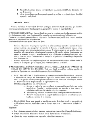 2. Rescindir el contrato con su correspondiente indemnización.(20 días de salario por
año de servicio)
3. Iniciar demanda contra el empresario cuando se realice en perjuicio de mi dignidad
personal y profesional.
2. Movilidad Laboral.
Cuando hablamos de movilidad, debemos distinguir entre movilidad funcional, que conlleva
cambios de funciones o movilidad geográfica, que conlleva cambio de lugar de trabajo:
A/ MOVILIDAD FUNCIONAL: La movilidad funcional se produce cuando el empresario solicita
al trabajador que realice otras funciones diferentes a las que viene realizando habitualmente.
Cuando se lleva a cabo por decisión del empresario, éste la tiene que justificar en razones técnicas,
económicas, organizativas o de producción.
Este cambio de funciones puede ser de dos tipos:
- Cambio a funciones de categoría superior: en este caso tengo derecho a cobrar el salario
correspondiente a esa categoría y a ascender si el puesto se queda vacante, cuando venga
desempeñando tales funciones durante un período de seis meses en un año u ocho meses en
dos años, salvo que el convenio disponga lo contrario. Me pueden asignar funciones de una
categoría superior siempre y cuando cuente con calificación profesional necesaria para
ejercer esas funciones. En estos casos el trabajador no puede ser despedido por ineptitud o
falta de adaptación
- Cambio a funciones de categoría inferior: en esta caso el trabajador no deberá cobrar el
salario de la categoría que le asignan, sino continúa cobrando lo mismo.
B/ MOVILIDAD GEOGRÁFICA: SIGNIFICA QUE EL TRABAJADOR DEBE CAMBIAR DE
LUGAR, DE CENTRO DE TRABAJO. Toda movilidad geográfica conlleva cambio de
residencia. Dentro de esta categoría distinguimos dos posibilidades:
- DESPLAZAMIENTO: El desplazamiento se produce cuando el trabajador ha de cambiarse
a otro centro de trabajo por un tiempo no superior a un año dentro de un período de tres
años. Se exige que el trabajador haya sido comunicado con antelación suficiente no inferior
a 5 días laborales si el desplazamiento es superior a tres días.
El trabajador puede ante esta circunstancia:
 Aceptar y recibir la correspondiente compensación económica de gastos
económicos. Cuando el desplazamiento sea superior a tres meses, el
trabajador tendrá derecho a 4 días laborales en su casa.
 No aceptarlo y rescindir el contrato con la correspondiente indemnización.
 Recurrir, denunciar ante el juzgado de lo social cuando considere que se ha
hecho en perjuicio de su persona.
- TRASLADOS: Tiene lugar cuando el cambio de centro de trabajo conlleva un cambio de
residencia permanente, indefinido o por un tiempo superior a 12 meses en un período de 3
años.
Requisitos:
 Que existan razones económicas, técnicas, organizativas o de producción que lo justifiquen.
 Deberá notificarse la decisión de traslado con al menos 30 días de antelación.
 Abonar los gastos ocasionados al trabajador y familiares a su cargo.
 