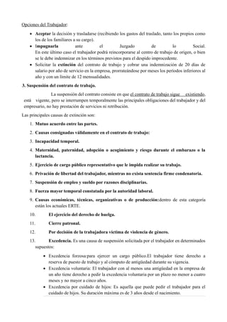 Opciones del Trabajador:
 Aceptar la decisión y trasladarse (recibiendo los gastos del traslado, tanto los propios como
los de los familiares a su cargo).
 Impugnarla ante el Juzgado de lo Social.
En este último caso el trabajador podrá reincorporarse al centro de trabajo de origen, o bien
se le debe indemnizar en los términos previstos para el despido improcedente.
 Solicitar la extinción del contrato de trabajo y cobrar una indemnización de 20 días de
salario por año de servicio en la empresa, prorrateándose por meses los períodos inferiores al
año y con un límite de 12 mensualidades.
3. Suspensión del contrato de trabajo.
La suspensión del contrato consiste en que el contrato de trabajo sigue existiendo,
está vigente, pero se interrumpen temporalmente las principales obligaciones del trabajador y del
empresario, no hay prestación de servicios ni retribución.
Las principales causas de extinción son:
1. Mutuo acuerdo entre las partes.
2. Causas consignadas válidamente en el contrato de trabajo:
3. Incapacidad temporal.
4. Maternidad, paternidad, adopción o acogimiento y riesgo durante el embarazo o la
lactancia.
5. Ejercicio de cargo público representativo que le impida realizar su trabajo.
6. Privación de libertad del trabajador, mientras no exista sentencia firme condenatoria.
7. Suspensión de empleo y sueldo por razones disciplinarias.
8. Fuerza mayor temporal constatada por la autoridad laboral.
9. Causas económicas, técnicas, organizativas o de producción:dentro de esta categoría
están los actuales ERTE.
10. El ejercicio del derecho de huelga.
11. Cierre patronal.
12. Por decisión de la trabajadora víctima de violencia de género.
13. Excedencia. Es una causa de suspensión solicitada por el trabajador en determinados
supuestos:
 Excedencia forzosa:para ejercer un cargo público.El trabajador tiene derecho a
reserva de puesto de trabajo y al cómputo de antigüedad durante su vigencia.
 Excedencia voluntaria: El trabajador con al menos una antigüedad en la empresa de
un año tiene derecho a pedir la excedencia voluntaria por un plazo no menor a cuatro
meses y no mayor a cinco años.
 Excedencia por cuidado de hijos: Es aquella que puede pedir el trabajador para el
cuidado de hijos. Su duración máxima es de 3 años desde el nacimiento.
 