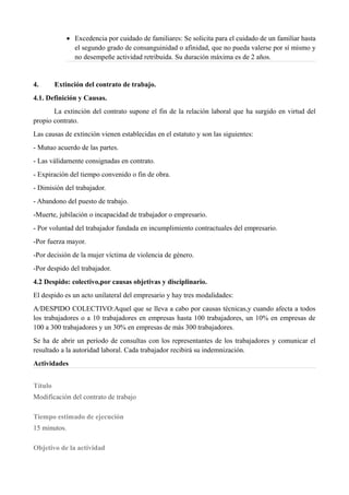  Excedencia por cuidado de familiares: Se solicita para el cuidado de un familiar hasta
el segundo grado de consanguinidad o afinidad, que no pueda valerse por sí mismo y
no desempeñe actividad retribuida. Su duración máxima es de 2 años.
4. Extinción del contrato de trabajo.
4.1. Definición y Causas.
La extinción del contrato supone el fin de la relación laboral que ha surgido en virtud del
propio contrato.
Las causas de extinción vienen establecidas en el estatuto y son las siguientes:
- Mutuo acuerdo de las partes.
- Las válidamente consignadas en contrato.
- Expiración del tiempo convenido o fin de obra.
- Dimisión del trabajador.
- Abandono del puesto de trabajo.
-Muerte, jubilación o incapacidad de trabajador o empresario.
- Por voluntad del trabajador fundada en incumplimiento contractuales del empresario.
-Por fuerza mayor.
-Por decisión de la mujer víctima de violencia de género.
-Por despido del trabajador.
4.2 Despido: colectivo,por causas objetivas y disciplinario.
El despido es un acto unilateral del empresario y hay tres modalidades:
A/DESPIDO COLECTIVO:Aquel que se lleva a cabo por causas técnicas,y cuando afecta a todos
los trabajadores o a 10 trabajadores en empresas hasta 100 trabajadores, un 10% en empresas de
100 a 300 trabajadores y un 30% en empresas de más 300 trabajadores.
Se ha de abrir un período de consultas con los representantes de los trabajadores y comunicar el
resultado a la autoridad laboral. Cada trabajador recibirá su indemnización.
Actividades
Título
Modificación del contrato de trabajo
Tiempo estimado de ejecución
15 minutos.
Objetivo de la actividad
 
