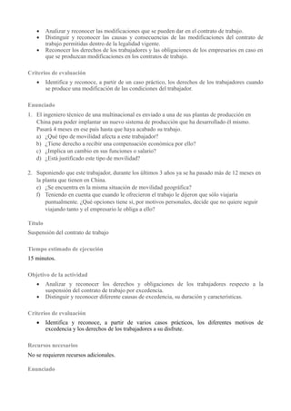  Analizar y reconocer las modificaciones que se pueden dar en el contrato de trabajo.
 Distinguir y reconocer las causas y consecuencias de las modificaciones del contrato de
trabajo permitidas dentro de la legalidad vigente.
 Reconocer los derechos de los trabajadores y las obligaciones de los empresarios en caso en
que se produzcan modificaciones en los contratos de trabajo.
Criterios de evaluación
 Identifica y reconoce, a partir de un caso práctico, los derechos de los trabajadores cuando
se produce una modificación de las condiciones del trabajador.
Enunciado
1. El ingeniero técnico de una multinacional es enviado a una de sus plantas de producción en
China para poder implantar un nuevo sistema de producción que ha desarrollado él mismo.
Pasará 4 meses en ese país hasta que haya acabado su trabajo.
a) ¿Qué tipo de movilidad afecta a este trabajador?
b) ¿Tiene derecho a recibir una compensación económica por ello?
c) ¿Implica un cambio en sus funciones o salario?
d) ¿Está justificado este tipo de movilidad?
2. Suponiendo que este trabajador, durante los últimos 3 años ya se ha pasado más de 12 meses en
la planta que tienen en China.
e) ¿Se encuentra en la misma situación de movilidad geográfica?
f) Teniendo en cuenta que cuando le ofrecieron el trabajo le dijeron que sólo viajaría
puntualmente. ¿Qué opciones tiene si, por motivos personales, decide que no quiere seguir
viajando tanto y el empresario le obliga a ello?
Título
Suspensión del contrato de trabajo
Tiempo estimado de ejecución
15 minutos.
Objetivo de la actividad
 Analizar y reconocer los derechos y obligaciones de los trabajadores respecto a la
suspensión del contrato de trabajo por excedencia.
 Distinguir y reconocer diferente causas de excedencia, su duración y características.
Criterios de evaluación
 Identifica y reconoce, a partir de varios casos prácticos, los diferentes motivos de
excedencia y los derechos de los trabajadores a su disfrute.
Recursos necesarios
No se requieren recursos adicionales.
Enunciado
 