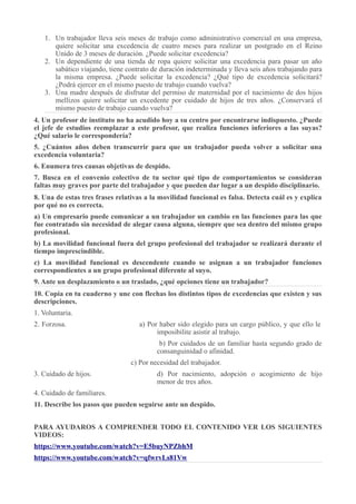 1. Un trabajador lleva seis meses de trabajo como administrativo comercial en una empresa,
quiere solicitar una excedencia de cuatro meses para realizar un postgrado en el Reino
Unido de 3 meses de duración. ¿Puede solicitar excedencia?
2. Un dependiente de una tienda de ropa quiere solicitar una excedencia para pasar un año
sabático viajando, tiene contrato de duración indeterminada y lleva seis años trabajando para
la misma empresa. ¿Puede solicitar la excedencia? ¿Qué tipo de excedencia solicitará?
¿Podrá ejercer en el mismo puesto de trabajo cuando vuelva?
3. Una madre después de disfrutar del permiso de maternidad por el nacimiento de dos hijos
mellizos quiere solicitar un excedente por cuidado de hijos de tres años. ¿Conservará el
mismo puesto de trabajo cuando vuelva?
4. Un profesor de instituto no ha acudido hoy a su centro por encontrarse indispuesto. ¿Puede
el jefe de estudios reemplazar a este profesor, que realiza funciones inferiores a las suyas?
¿Qué salario le correspondería?
5. ¿Cuántos años deben transcurrir para que un trabajador pueda volver a solicitar una
excedencia voluntaria?
6. Enumera tres causas objetivas de despido.
7. Busca en el convenio colectivo de tu sector qué tipo de comportamientos se consideran
faltas muy graves por parte del trabajador y que pueden dar lugar a un despido disciplinario.
8. Una de estas tres frases relativas a la movilidad funcional es falsa. Detecta cuál es y explica
por qué no es correcta.
a) Un empresario puede comunicar a un trabajador un cambio en las funciones para las que
fue contratado sin necesidad de alegar causa alguna, siempre que sea dentro del mismo grupo
profesional.
b) La movilidad funcional fuera del grupo profesional del trabajador se realizará durante el
tiempo imprescindible.
c) La movilidad funcional es descendente cuando se asignan a un trabajador funciones
correspondientes a un grupo profesional diferente al suyo.
9. Ante un desplazamiento o un traslado, ¿qué opciones tiene un trabajador?
10. Copia en tu cuaderno y une con flechas los distintos tipos de excedencias que existen y sus
descripciones.
1. Voluntaria.
2. Forzosa. a) Por haber sido elegido para un cargo público, y que ello le
imposibilite asistir al trabajo.
b) Por cuidados de un familiar hasta segundo grado de
consanguinidad o afinidad.
c) Por necesidad del trabajador.
3. Cuidado de hijos. d) Por nacimiento, adopción o acogimiento de hijo
menor de tres años.
4. Cuidado de familiares.
11. Describe los pasos que pueden seguirse ante un despido.
PARA AYUDAROS A COMPRENDER TODO EL CONTENIDO VER LOS SIGUIENTES
VIDEOS:
https://www.youtube.com/watch?v=E5buyNPZbhM
https://www.youtube.com/watch?v=qfwrvLs81Vw
 