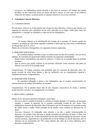 - Lactancia, las trabajadoras tienen derecho a una hora de ausencia del trabajo que puede
dividirse en dos fracciones, hasta un menor de nueve meses, en este caso no se conlleva
reducción del salario, se puede juntar en algunos colectivos en un mes continúo.
2. Calendario Laboral. Horarios.
2.1. Calendario laboral:
El calendario laboral, es el documento que recoge los días laborales y festivos que afectan a la
empresa en cuestión, este calendario ha de estar colocado en un lugar visible para todos los
trabajadores, o entregar un calendario a cada uno de los trabajadores.
2.2. Horarios.
El horario laboral es la distribución del tiempo de la jornada. El horario puede ser
continuo, se trabaja las ocho horas seguidas o partida, es decir que las ocho horas se distribuyen
en bloque bien de 4+4, o 6+2.
Dentro de los horarios distinguimos, los siguientes horarios especiales:
A/ HORARIO NOCTURNO:
Se considera trabajo nocturno el que se realiza entre las diez de la noche y las seis de la
mañana. Se considera de igual modo trabajo nocturno las siguientes modalidades:
- Quién realice normalmente una parte no inferior a 3 horas de su jornada diaria en período
nocturno.
- Que se prevea que puede realizar en tal período calificado como nocturno una parte no
inferior a un tercio de la jornada anual.
Características: El trabajo nocturno está prohibido para los menores de dieciocho años. No
puede exceder de ocho horas diarias y han de retribuirlo con un complemento especial o
mediante descansos compensatorios.
B/ HORARIO POR TURNOS.
Se considera trabajador a turnos a los trabajadores que se ocupan sucesivamente los
mismos puestos de trabajo alternándose en tiempos.
Características: No se pueden hacer más de dos semanas consecutivas de noche y también
tendré derecho a un plus, un complemento en el salario.
C/ DESCANSO LABORAL.
Dentro de los descansos podemos distinguir varios tipos:
- Descanso diario: cuando la jornada es continua se tendrá derecho a 15 minutos de descanso
siempre y cuando la duración de la jornada continuada exceda de seis horas. Para
trabajadores menores de dieciocho años el descanso será de 30 minutos si la jornada excede
de cuatro horas y media. Entre jornadas ha de mediar como mínimo un descanso de 12
horas.
- Descanso Semanal: El trabajador tiene derecho a un día y medio ininterrumpido de
descanso a la semana .Este descanso se puede acumular por períodos de hasta 14 días. Los
trabajadores menores de 18 años disfrutarán de dos días ininterrumpidos de descanso. Si por
razones técnicas, organizativas o de producción se ha de trabajar un día de descanso, éste se
abonará con un incremento del 75% como mínimo del valor de la hora ordinaria, salvo
descanso compensatorio.
 