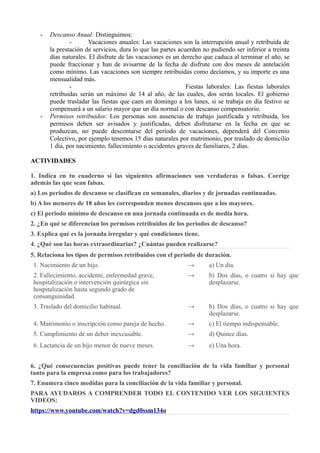 - Descanso Anual: Distinguimos:
- Vacaciones anuales: Las vacaciones son la interrupción anual y retribuida de
la prestación de servicios, dura lo que las partes acuerden no pudiendo ser inferior a treinta
días naturales. El disfrute de las vacaciones es un derecho que caduca al terminar el año, se
puede fraccionar y han de avisarme de la fecha de disfrute con dos meses de antelación
como mínimo. Las vacaciones son siempre retribuidas como decíamos, y su importe es una
mensualidad más.
- Fiestas laborales: Las fiestas laborales
retribuidas serán un máximo de 14 al año, de las cuales, dos serán locales. El gobierno
puede trasladar las fiestas que caen en domingo a los lunes, si se trabaja en día festivo se
compensará a un salario mayor que un día normal o con descanso compensatorio.
- Permisos retribuidos: Los personas son ausencias de trabajo justificada y retribuida, los
permisos deben ser avisados y justificadas, deben disfrutarse en la fecha en que se
produzcan, no puede descontarse del período de vacaciones, dependerá del Convenio
Colectivo, por ejemplo tenemos 15 días naturales por matrimonio, por traslado de domicilio
1 día, por nacimiento, fallecimiento o accidentes graves de familiares, 2 días.
ACTIVIDADES
1. Indica en tu cuaderno si las siguientes afirmaciones son verdaderas o falsas. Corrige
además las que sean falsas.
a) Los periodos de descanso se clasifican en semanales, diarios y de jornadas continuadas.
b) A los menores de 18 años les corresponden menos descansos que a los mayores.
c) El periodo mínimo de descanso en una jornada continuada es de media hora.
2. ¿En qué se diferencian los permisos retribuidos de los periodos de descanso?
3. Explica qué es la jornada irregular y qué condiciones tiene.
4. ¿Qué son las horas extraordinarias? ¿Cuántas pueden realizarse?
5. Relaciona los tipos de permisos retribuidos con el periodo de duración.
1. Nacimiento de un hijo. → a) Un día.
2. Fallecimiento, accidente, enfermedad grave,
hospitalización o intervención quirúrgica sin
hospitalización hasta segundo grado de
consanguinidad.
→ b) Dos días, o cuatro si hay que
desplazarse.
3. Traslado del domicilio habitual. → b) Dos días, o cuatro si hay que
desplazarse.
4. Matrimonio o inscripción como pareja de hecho. → c) El tiempo indispensable.
5. Cumplimiento de un deber inexcusable. → d) Quince días.
6. Lactancia de un hijo menor de nueve meses. → e) Una hora.
6. ¿Qué consecuencias positivas puede tener la conciliación de la vida familiar y personal
tanto para la empresa como para los trabajadores?
7. Enumera cinco medidas para la conciliación de la vida familiar y personal.
PARA AYUDAROS A COMPRENDER TODO EL CONTENIDO VER LOS SIGUIENTES
VIDEOS:
https://www.youtube.com/watch?v=dgd0ssm134o
 