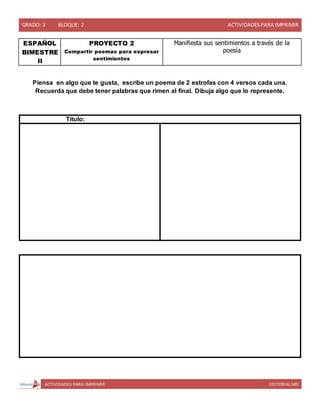 GRADO: 3 BLOQUE: 2 ACTIVIDADESPARA IMPRIMIR
ACTIVIDADES PARA IMPRIMIR EDITORIAL MD
ESPAÑOL
BIMESTRE
II
PROYECTO 2
Compartir poemas para expresar
sentimientos
Manifiesta sus sentimientos a través de la
poesía
Piensa en algo que te gusta, escribe un poema de 2 estrofas con 4 versos cada una.
Recuerda que debe tener palabras que rimen al final. Dibuja algo que lo represente.
Título:
 
