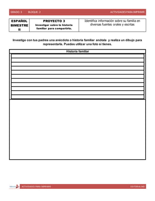 GRADO: 3 BLOQUE: 2 ACTIVIDADESPARA IMPRIMIR
ACTIVIDADES PARA IMPRIMIR EDITORIAL MD
ESPAÑOL
BIMESTRE
II
PROYECTO 3
Investigar sobre la historia
familiar para compartirla.
Identifica información sobre su familia en
diversas fuentes orales y escritas
Investiga con tus padres una anécdota o historia familiar anótala y realiza un dibujo para
representarla. Puedes utilizar una foto si tienes.
Historia familiar
 