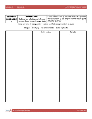 GRADO: 3 BLOQUE: 2 ACTIVIDADESPARA IMPRIMIR
ACTIVIDADES PARA IMPRIMIR EDITORIAL MD
ESPAÑOL
BIMESTRE
II
PROYECTO 1
Elaborar un folleto para informar
acerca de un tema de seguridad.
Conoce la función y las características gráficas
de los folletos y los emplea como medio para
informar a otros.
Escoge un tema de los siguientes y elabora un folleto para presentarlo al grupo.
El agua El bullying La contaminación Cuidar el planeta
Contra portada Portada
 