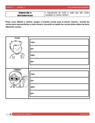 GRADO: 3 BLOQUE: 2 ACTIVIDADESPARA IMPRIMIR
ACTIVIDADES PARA IMPRIMIR EDITORIAL MD
BIMESTRE II
MATEMATICAS
• Expresiones de suma o resta que den como
resultado un mismo número
Rosa, Juan, Alberto y Jimena juegan a inventar sumas para el mismo número, escribe las
sumas para representarlos a cada número, recuerda no repetir las sumas todos deben de tener
diferentes sumas.
JUAN
124=
83=
246=
62=
JIMENA
124=
83=
246=
62=
 