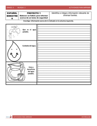 GRADO: 3 BLOQUE: 2 ACTIVIDADESPARA IMPRIMIR
ACTIVIDADES PARA IMPRIMIR EDITORIAL MD
ESPAÑOL
BIMESTRE
II
PROYECTO 1
Elaborar un folleto para informar
acerca de un tema de seguridad
Identifica e integra información relevante de
diversas fuentes.
Investiga información acerca de lo indicado en la columna izquierda.
Que es el agua
potable.
Cuidadosde lagua.
Usos y
beneficios
del agua
potable.
 