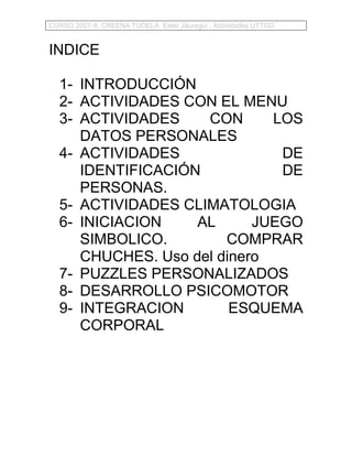 CURSO 2007-8: CREENA TUDELA Ester Jáuregui . Actividades UTTGD


INDICE

  1- INTRODUCCIÓN
  2- ACTIVIDADES CON EL MENU
  3- ACTIVIDADES    CON      LOS
     DATOS PERSONALES
  4- ACTIVIDADES              DE
     IDENTIFICACIÓN           DE
     PERSONAS.
  5- ACTIVIDADES CLIMATOLOGIA
  6- INICIACION    AL      JUEGO
     SIMBOLICO.        COMPRAR
     CHUCHES. Uso del dinero
  7- PUZZLES PERSONALIZADOS
  8- DESARROLLO PSICOMOTOR
  9- INTEGRACION        ESQUEMA
     CORPORAL
 
