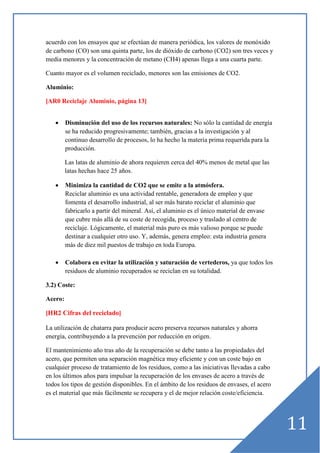 acuerdo con los ensayos que se efectúan de manera periódica, los valores de monóxido
de carbono (CO) son una quinta parte, los de dióxido de carbono (CO2) son tres veces y
media menores y la concentración de metano (CH4) apenas llega a una cuarta parte.
Cuanto mayor es el volumen reciclado, menores son las emisiones de CO2.
Aluminio:
[AR0 Reciclaje Aluminio, página 13]

•

Disminución del uso de los recursos naturales: No sólo la cantidad de energía
se ha reducido progresivamente; también, gracias a la investigación y al
continuo desarrollo de procesos, lo ha hecho la materia prima requerida para la
producción.
Las latas de aluminio de ahora requieren cerca del 40% menos de metal que las
latas hechas hace 25 años.

•

Minimiza la cantidad de CO2 que se emite a la atmósfera.
Reciclar aluminio es una actividad rentable, generadora de empleo y que
fomenta el desarrollo industrial, al ser más barato reciclar el aluminio que
fabricarlo a partir del mineral. Así, el aluminio es el único material de envase
que cubre más allá de su coste de recogida, proceso y traslado al centro de
reciclaje. Lógicamente, el material más puro es más valioso porque se puede
destinar a cualquier otro uso. Y, además, genera empleo: esta industria genera
más de diez mil puestos de trabajo en toda Europa.

•

Colabora en evitar la utilización y saturación de vertederos, ya que todos los
residuos de aluminio recuperados se reciclan en su totalidad.

3.2) Coste:
Acero:
[HR2 Cifras del reciclado]
La utilización de chatarra para producir acero preserva recursos naturales y ahorra
energía, contribuyendo a la prevención por reducción en origen.
El mantenimiento año tras año de la recuperación se debe tanto a las propiedades del
acero, que permiten una separación magnética muy eficiente y con un coste bajo en
cualquier proceso de tratamiento de los residuos, como a las iniciativas llevadas a cabo
en los últimos años para impulsar la recuperación de los envases de acero a través de
todos los tipos de gestión disponibles. En el ámbito de los residuos de envases, el acero
es el material que más fácilmente se recupera y el de mejor relación coste/eficiencia.

11

 