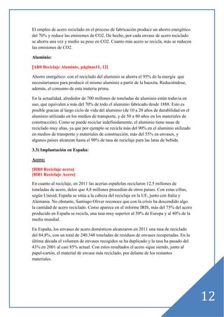 El empleo de acero reciclado en el proceso de fabricación produce un ahorro energético
del 70% y reduce las emisiones de CO2. De hecho, por cada envase de acero reciclado
se ahorra una vez y medio su peso en CO2. Cuanto más acero se recicla, más se reducen
las emisiones de CO2.
Aluminio:
[AR0 Reciclaje Aluminio, páginas11, 12]

Ahorro energético: con el reciclado del aluminio se ahorra el 95% de la energía que
necesitaríamos para producir el mismo aluminio a partir de la bauxita. Reduciéndose,
además, el consumo de esta materia prima.
En la actualidad, alrededor de 700 millones de toneladas de aluminio están todavía en
uso, que equivalen a más del 70% de todo el aluminio fabricado desde 1888. Esto es
posible gracias al largo ciclo de vida del aluminio (de 10 a 20 años de durabilidad en el
aluminio utilizado en los medios de transporte, y de 50 a 80 años en los materiales de
construcción). Como se puede reciclar indefinidamente, el aluminio tiene tasas de
reciclado muy altas, ya que por ejemplo se recicla más del 90% en el aluminio utilizado
en medios de transporte y materiales de construcción, más del 55% en envases, y
algunos países alcanzan hasta el 90% de tasa de reciclaje para las latas de bebida.
3.3) Implantación en España:
Acero:
[HR0 Reciclaje acero]
[HR1 Reciclaje Acero]
En cuanto al reciclaje, en 2011 las acerías españolas reciclaron 12,5 millones de
toneladas de acero, delos que 4,8 millones procedían de otros países. Con estas cifras,
según Unesid, España se sitúa a la cabeza del reciclaje en la UE, junto con Italia y
Alemania. No obstante, Santiago Oliver reconoce que con la crisis ha descendido algo
la cantidad de acero reciclado. Como aparece en el informe IRIS, más del 75% del acero
producido en España se recicla, una tasa muy superior al 50% de Europa y al 40% de la
media mundial.
En España, los envases de acero domésticos alcanzaron en 2011 una tasa de reciclado
del 84,8%, con un total de 240.348 toneladas de residuos de envases recuperadas. En la
última década el volumen de envases recogidos se ha duplicado y la tasa ha pasado del
43% en 2001 al casi 85% actual. Con estos resultados el acero sigue siendo, junto al
papel-cartón, el material de envase más reciclado, por delante de los restantes
materiales.

12

 