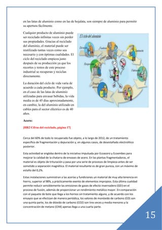 en las latas de aluminio como en las de hojalata, son siempre de aluminio para permitir
su apertura fácilmente.
Cualquier producto de aluminio puede
ser reciclado infinitas veces sin perder
sus propiedades. Gracias al reciclado
del aluminio, el material puede ser
reutilizado tantas veces como sea
necesario y con óptimas cualidades. El
ciclo del reciclado empieza justo
después de su producción ya que los
recortes y restos de este proceso
industrial se recuperan y reciclan
directamente.
La duración del ciclo de vida varía de
acuerdo a cada producto. Por ejemplo,
en el caso de las latas de aluminio
utilizadas para envasar bebidas, la vida
media es de 45 días aproximadamente,
en cambio, la del aluminio utilizado en
cables para el sector eléctrico es de 40
años.
Acero:
[HR2 Cifras del reciclado, página 17]

Cerca del 60% de todo lo recuperado fue objeto, a lo largo de 2012, de un tratamiento
específico de fragmentación y depuración y, en algunos casos, de desestañado electrolítico
posterior.
Esta actividad se engloba dentro de la iniciativa impulsada por Ecoacero y Ecoembes para
mejorar la calidad de la chatarra de envases de acero. En las plantas fragmentadoras, el
material es objeto de trituración y pasa por una serie de procesos de limpieza antes de ser
sometido a separación magnética. El material resultante es de gran pureza, con un máximo de
estaño del 0,2%.
Estas instalaciones suministran a las acerías y fundiciones un material de muy alta tenencia en
hierro, superior al 98%, y prácticamente exento de elementos impropios. Esta última cualidad
permite reducir sensiblemente las emisiones de gases de efecto invernadero (GEI) en el
proceso de fusión, además de proporcionar un rendimiento metálico mayor. En comparación
con el paquete de bote que llega a los hornos sin tratamiento alguno, y de acuerdo con los
ensayos que se efectúan de manera periódica, los valores de monóxido de carbono (CO) son
una quinta parte, los de dióxido de carbono (CO2) son tres veces y media menores y la
concentración de metano (CH4) apenas llega a una cuarta parte.

15

 