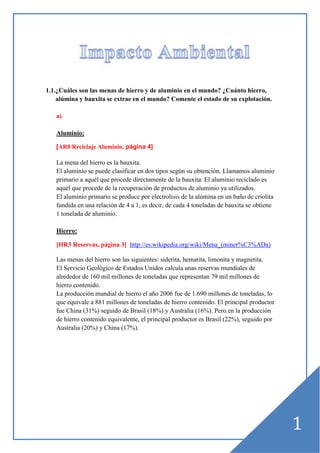 1.1.¿Cuáles son las menas de hierro y de aluminio en el mundo? ¿Cuánto hierro,
alúmina y bauxita se extrae en el mundo? Comente el estado de su explotación.
a)
Aluminio:
[AR0 Reciclaje Aluminio, página 4]

La mena del hierro es la bauxita.
El aluminio se puede clasificar en dos tipos según su obtención. Llamamos aluminio
primario a aquél que procede directamente de la bauxita. El aluminio reciclado es
aquél que procede de la recuperación de productos de aluminio ya utilizados.
El aluminio primario se produce por electrolisis de la alúmina en un baño de criolita
fundida en una relación de 4 a 1, es decir, de cada 4 toneladas de bauxita se obtiene
1 tonelada de aluminio.
Hierro:
[HR3 Reservas, página 3] http://es.wikipedia.org/wiki/Mena_(miner%C3%ADa)
Las menas del hierro son las siguientes: siderita, hematita, limonita y magnetita.
El Servicio Geológico de Estados Unidos calcula unas reservas mundiales de
alrededor de 160 mil millones de toneladas que representan 79 mil millones de
hierro contenido.
La producción mundial de hierro el año 2006 fue de 1.690 millones de toneladas, lo
que equivale a 881 millones de toneladas de hierro contenido. El principal productor
fue China (31%) seguido de Brasil (18%) y Australia (16%). Pero en la producción
de hierro contenido equivalente, el principal productor es Brasil (22%), seguido por
Australia (20%) y China (17%).

1

 