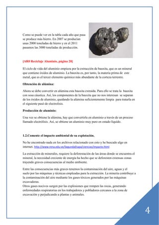 Como se puede ver en la tabla cada año que pasa
se produce más hierro. En 2007 se producían
unas 2000 toneladas de hierro y en el 2011
pasamos las 3000 toneladas de producción.

[AR0 Reciclaje Aluminio, página 20]
El ciclo de vida del aluminio empieza por la extracción de bauxita, que es un mineral
que contiene óxidos de aluminio. La bauxita es, por tanto, la materia prima de este
metal, que es el tercer elemento químico más abundante de la corteza terrestre.
Obtención de alúmina:
Ahora se debe convertir en alúmina esta bauxita extraída. Para ello se trata la bauxita
con sosa cáustica. Así, los componentes de la bauxita que no nos interesan se separan
de los óxidos de aluminio, quedando la alúmina suficientemente limpia para tratarla en
el siguiente pasó de electrolisis.
Producción de aluminio:
Una vez se obtiene la alúmina, hay que convertirla en aluminio a través de un proceso
llamado electrólisis. Así, se obtiene un aluminio muy puro en estado líquido.

1.2.Comente el impacto ambiental de su explotación.
No he encontrado nada en los archivos relacionado con esto y he buscado algo en
internet. http://www.rena.edu.ve/SegundaEtapa/ciencias/impacto.html
La extracción de minerales, requiere la deforestación de las áreas donde se encuentra el
mineral, la necesidad creciente de energía ha hecho que se deforesten extensas zonas
trayendo graves consecuencias al medio ambiente.
Entre las consecuencias más graves tenemos la contaminación del aire, aguas y el
suelo por las máquinas y técnicas empleadas para la extracción. La minería contribuye a
la contaminación del aire mediante los gases tóxicos generados por las máquinas
excavadoras.
Otros gases nocivos surgen por las explosiones que rompen las rocas, generando
enfermedades respiratorias en los trabajadores y pobladores cercanos a la zona de
excavación y perjudicando a plantas y animales.

4

 