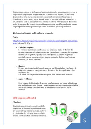 Los suelos no escapan al fenómeno de la contaminación, los residuos explosivos que se
dispersan los empobrecen, perjudicando así, el desarrollo de la vida. Las partículas
diseminadas por las explosiones también ocasionan la contaminación del agua al
depositarse en mares, ríos y lagos. Aunado a esto, el mercurio utilizado para extraer el
oro, envenena los ríos. Los derrames de sustancias como el petróleo causan daños muy
serios al ambiente. En general, las actividades mineras en sus diferentes facetas pueden
originar problemas muy graves de tipo social, económico, político y ambiental.

1.3. Comente el impacto ambiental de su procesado.

Acero:
http://www.slideshare.net/juankfaura/impactos-ambientales-generados-por-la-produccin-delacero, páginas 53, 57 y 58

•

Emisiones de gases:
Se emiten a la atmósfera alrededor de una tonelada y media de dióxido de
carbono producido, además de numerosos contaminantes gaseosos, los polvos en
la atmósfera juegan un papel especial, tanto porque se generan en grandes
cantidades, como porque contienen algunas sustancias dañinas para los seres
humanos y el medio ambiente.

•

Ruidos:
El nivel acústico de inmisión puede alcanzar los 120 decibelios. Las fuentes de
ruido principales son: trabajos de carga, la mezcla, los desempolvadores, los
sopladores, etc.
Los ruidos afectan principalmente a la gente, pero también a los animales.

•

Aguas residuales:
En el proceso de fabricación de aceros, los afluentes no son los perjudicados ya
que las fábricas reciclan el agua y los compuestos se transportan en una solución
acuosa que ha sido controlada y no se considera peligroso para el medio
ambiente.

[AR2 Impactos Ambientales]
Aluminio:
Los impactos ambientales principales de la
producción de aluminio, comenzando con el
procesamiento del mineral extraído, incluyen
la eliminación del lodo rojo (una mezcla de
arcillas y soda cáustica, altamente corrosiva),

5

 
