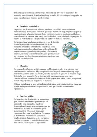 emisiones de la quema de combustibles, emisiones del proceso de electrólisis del
aluminio, y corrientes de desechos líquidos y lechadas. El lodo rojo puede degradar las
aguas superficiales o freáticas que lo reciben.

•

Emisiones atmosféricas

La producción de aluminio de alúmina, mediante electrólisis, causa emisiones
atmosféricas de fluoro; éstas contienen gases que pueden ser muy perjudiciales para el
medio ambiente y la salud humana. Estas emisiones requieren monitoreo cuidadoso.
Normalmente, se lavan en seco con polvo de alúmina, y esto elimina la mayor parte del
fluoro. El resto tiene que ser removido con un lavado húmedo y alcalino.
En la mayoría de las plantas se recupera el gas de dióxido
de azufre producido durante la calcinación de los
minerales azufrados; éste se limpia y se utiliza como
materia prima para la producción de ácido sulfúrico. El
proceso empleado para limpiarlo produce efluentes con
arsénico, selenio y sales metálicos tóxicos, que no pueden
ser vertidos a los ríos, sino que requieren tratamiento para
eliminar estos elementos.

•

Efluentes

En general, los efluentes no deben causar problemas especiales si se manejan y se
monitorean adecuadamente. Hay que permitir que las partículas se asienten y luego
eliminarlas, y, tanto como sea posible, se debe recircular el agua por el proceso, luego
de tratarla, si es necesario. No se debe permitir que se descargue agua cuya
concentración de iones metálicos (sales) de los procesos de cobre, cromo, manganeso,
níquel, cinc y plomo, sea mayor que lo indicado.
El ácido gastado que se haya utilizado para lixiviación u otro tratamiento no ha de ser
vertido a ninguna extensión de agua natural, sino que debe ser neutralizado o
reprocesado.

•

Desechos sólidos

En la producción de aluminio se produce una
gran cantidad de lodo rojo que tiene que ser
eliminado. Este material no puede ser
descargado en los ríos, sino que tienen que ser
almacenado en tierra de tal manera que el
escurrimiento o el lixiviado no puedan
contaminar los ríos o agua freática. En general,
el método más recomendado y el que se
emplea con más frecuencia en los proyectos,
consiste en represar el material dentro de un
área forrada y con diques. El agua de las

6

 