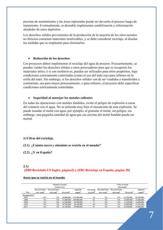 piscinas de asentamiento y las áreas represadas puede ser devuelta al proceso luego de
tratamiento. Eventualmente, es deseable implementar estabilización y reforestación
alrededor de estos depósitos.
Los desechos sólidos provenientes de la producción de la mayoría de los otros metales
no ferrosos contienen materiales reutilizables, y se debe considerar reciclaje, al diseñar
las medidas que se emplearán para eliminarlos.

•

Reducción de los desechos

Los proyectos deben implementar el reciclaje del agua de proceso. Frecuentemente, se
pueden vender los desechos sólidos a otros procesadores para que se recuperen los
materiales útiles, o si son inofensivos, pueden ser utilizados para otros propósitos, bajo
condiciones estrictamente controladas (como el uso del lodo rojo para rellenos en la
orilla del mar). Sin embargo, si los desechos sólidos van de ser vendidos o transferidos a
contratistas, sea para mayor procesamiento, o para rellenos, el proyecto debe especificar
condiciones estrictamente controladas.
•

Seguridad al manejar los metales calientes

En todas las operaciones con metales fundidos, existe el peligro de explosión a causa
del contacto con el agua. No se entiende muy bien el mecanismo de esta explosión. Se
puede inundar el metal con agua, por ejemplo, al granular el metal, sin peligro; sin
embargo, una pequeña cantidad de agua que cae encima del metal fundido puede ser
mortal.

2) Cifras del reciclaje.

(2.1) ¿Cuánto acero y aluminio se recicla en el mundo?
(2.2) ¿Y en España?

2.1)
[ZR0 Reciclado US Inglés, página2] y [ZR1 Reciclaje en España, página 28]
Acero que se recicla en el mundo:

7

 