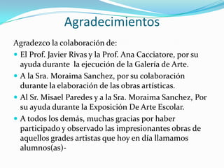 Agradecimientos
Agradezco la colaboración de:
 El Prof. Javier Rivas y la Prof. Ana Cacciatore, por su
  ayuda durante la ejecución de la Galería de Arte.
 A la Sra. Moraima Sanchez, por su colaboración
  durante la elaboración de las obras artísticas.
 Al Sr. Misael Paredes y a la Sra. Moraima Sanchez, Por
  su ayuda durante la Exposición De Arte Escolar.
 A todos los demás, muchas gracias por haber
  participado y observado las impresionantes obras de
  aquellos grades artistas que hoy en día llamamos
  alumnos(as)-
 