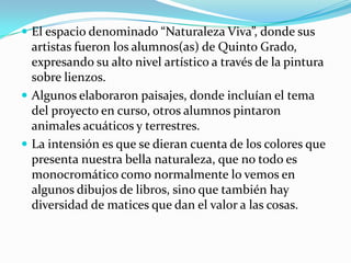  El espacio denominado “Naturaleza Viva”, donde sus
  artistas fueron los alumnos(as) de Quinto Grado,
  expresando su alto nivel artístico a través de la pintura
  sobre lienzos.
 Algunos elaboraron paisajes, donde incluían el tema
  del proyecto en curso, otros alumnos pintaron
  animales acuáticos y terrestres.
 La intensión es que se dieran cuenta de los colores que
  presenta nuestra bella naturaleza, que no todo es
  monocromático como normalmente lo vemos en
  algunos dibujos de libros, sino que también hay
  diversidad de matices que dan el valor a las cosas.
 