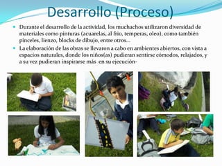 Desarrollo (Proceso)
 Durante el desarrollo de la actividad, los muchachos utilizaron diversidad de
  materiales como pinturas (acuarelas, al frio, temperas, oleo), como también
  pinceles, lienzo, blocks de dibujo, entre otros…
 La elaboración de las obras se llevaron a cabo en ambientes abiertos, con vista a
  espacios naturales, donde los niños(as) pudieran sentirse cómodos, relajados, y
  a su vez pudieran inspirarse más en su ejecución-
 