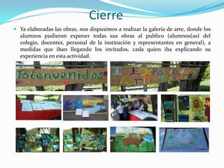 Cierre
 Ya elaboradas las obras, nos dispusimos a realizar la galería de arte, donde los
  alumnos pudieron exponer todas sus obras al publico (alumnos(as) del
  colegio, docentes, personal de la institución y representantes en general), a
  medidas que iban llegando los invitados, cada quien iba explicando su
  experiencia en esta actividad.
 