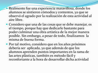  Realmente fue una experiencia maravillosa, donde los
  alumnos se sintieron cómodos y contentos, ya que se
  observó el agrado por la realización de esta actividad al
  aire libre.
 Considero que una de las cosas que se debe manejar, es
  el tiempo, porque hay que dedicarle bastante para
  poder culminar una obra artística de la mejor manera
  posible. Sin embargo, a pesar de todo, finalizamos la
  misma de buena forma.
 Por tal motivo, considero que en los años próximos
  debería ser aplicada, ya que además de que los
  alumnos aprenden puntos importantes en la rama de
  las artes plásticas, también es método fácil y
  reconfortante a la hora de desarrollar dicha actividad
 