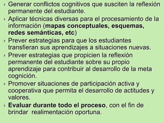    Generar conflictos cognitivos que susciten la reflexión
    permanente del estudiante.
   Aplicar técnicas diversas para el procesamiento de la
    información (mapas conceptuales, esquemas,
    redes semánticas, etc)
   Prever estrategias para que los estudiantes
    transfieran sus aprendizajes a situaciones nuevas.
   Prever estrategias que propicien la reflexión
    permanente del estudiante sobre su propio
    aprendizaje para contribuir al desarrollo de la meta
    cognición.
              Programar en función a
    Promover situaciones de participación activa y
               capacidades y actitudes
    cooperativa que permita el desarrollo de actitudes y
    valores.
   Evaluar durante todo el proceso, con el fin de
    brindar realimentación oportuna.
 