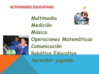 ACTIVIDADES EDUCATIVAS:


          Multimedia
          Medición
          Música
          Operaciones Matemáticas
          Comunicación
          Robótica Educativa
          Aprender jugando
 