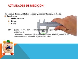 ACTIVIDADES DE MEDICIÓN

 El objetivo de esta unidad es conocer y practicar las actividades de:
 Cronómetro,
     Medir distancia,
     Regla y
     Reloj


    a fin de guiar a nuestros alumnos en el desarrollo de capacidades de resolución de
             problemas e
              investigación científica; de esta forma contribuir a la integración de las
             actividades de la sesión en la práctica educativa.
 