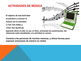 ACTIVIDADES DE MÚSICA

El objetivo de esta Actividad
es practicar y conocer la
música con la actividad:
 Tam Tam Editar y
Tam Tam SynthLab
logrando afinar el oído, la voz, el ritmo, animando los sentimientos, las
relaciones entre estudiantes y la actividad en común.


Conecta a las personas de muchas maneras, y ofrece formas para
expresar emociones de manera no verbal.
 