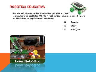 ROBÓTICA EDUCATIVA
 Reconocer el valor de las actividades que nos proporciona las
 computadoras portátiles XO y la Robótica Educativa como medio para
 el desarrollo de capacidades, mediante:
                                                     Scrash
                                                     Etoys
                                                     Tortugate
 