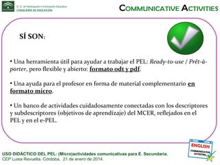 SÍ SON:
Una herramienta útil para ayudar a trabajar el PEL: Ready-to-use / Prêt-àporter, pero flexible y abierto: formato odt y pdf.
●

Una ayuda para el profesor en forma de material complementario en
formato micro.
●

Un banco de actividades cuidadosamente conectadas con los descriptores
y subdescriptores (objetivos de aprendizaje) del MCER, reflejados en el
PEL y en el e-PEL.
●

USO DIDÁCTICO DEL PEL: (Micro)actividades comunicativas para E. Secundaria.
CEP Luisa Revuelta. Córdoba, 21 de enero de 2014.

 