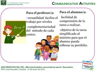 Para el profesor/a:

Para el alumno/a:

versatilidad: facilita el facilidad de
comprensión de la
trabajo por niveles
tarea a realizar.
•
complementariedad
objetivo de la tarea
del método de cada
simplificado al
centro.
máximo para que el
alumno pueda
rellenar su portfolio.
•

USO DIDÁCTICO DEL PEL: (Micro)actividades comunicativas para E. Secundaria.
CEP Luisa Revuelta. Córdoba, 21 de enero de 2014.

 