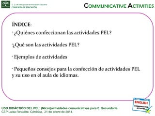 ÍNDICE:
•

¿Quiénes confeccionan las actividades PEL?

¿Qué son las actividades PEL?

•

•

Ejemplos de actividades

Pequeños consejos para la confección de actividades PEL
y su uso en el aula de idiomas.
•

USO DIDÁCTICO DEL PEL: (Micro)actividades comunicativas para E. Secundaria.
CEP Luisa Revuelta. Córdoba, 21 de enero de 2014.

 