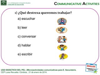 1) ¿Qué destreza queremos trabajar?
a) escuchar
b) leer
c) conversar
d) hablar
e) escribir

USO DIDÁCTICO DEL PEL: (Micro)actividades comunicativas para E. Secundaria.
CEP Luisa Revuelta. Córdoba, 21 de enero de 2014.

 