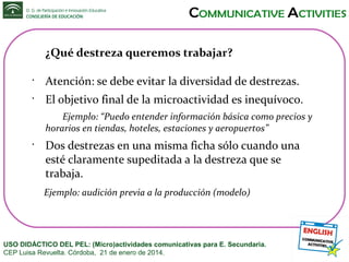 ¿Qué destreza queremos trabajar?
•

Atención: se debe evitar la diversidad de destrezas.

•

El objetivo final de la microactividad es inequívoco.
Ejemplo: “Puedo entender información básica como precios y
horarios en tiendas, hoteles, estaciones y aeropuertos”

•

Dos destrezas en una misma ficha sólo cuando una
esté claramente supeditada a la destreza que se
trabaja.
Ejemplo: audición previa a la producción (modelo)

USO DIDÁCTICO DEL PEL: (Micro)actividades comunicativas para E. Secundaria.
CEP Luisa Revuelta. Córdoba, 21 de enero de 2014.

 
