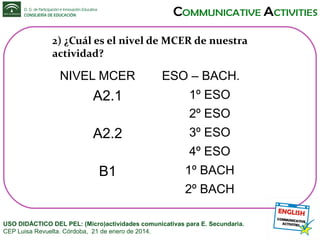 2) ¿Cuál es el nivel de MCER de nuestra
actividad?

NIVEL MCER

A2.1

ESO – BACH.
1º ESO
2º ESO

A2.2

3º ESO
4º ESO

B1

1º BACH
2º BACH

USO DIDÁCTICO DEL PEL: (Micro)actividades comunicativas para E. Secundaria.
CEP Luisa Revuelta. Córdoba, 21 de enero de 2014.

 