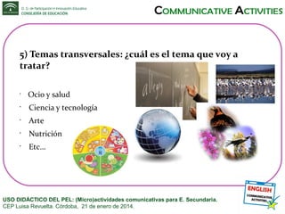 5) Temas transversales: ¿cuál es el tema que voy a
tratar?
•

Ocio y salud

•

Ciencia y tecnología

•

Arte

•

Nutrición

•

Etc…

USO DIDÁCTICO DEL PEL: (Micro)actividades comunicativas para E. Secundaria.
CEP Luisa Revuelta. Córdoba, 21 de enero de 2014.

 