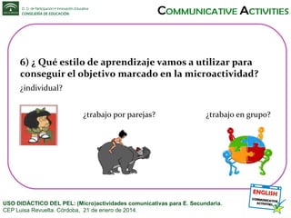6) ¿ Qué estilo de aprendizaje vamos a utilizar para
conseguir el objetivo marcado en la microactividad?
¿individual?
¿trabajo por parejas?

¿trabajo en grupo?

USO DIDÁCTICO DEL PEL: (Micro)actividades comunicativas para E. Secundaria.
CEP Luisa Revuelta. Córdoba, 21 de enero de 2014.

 