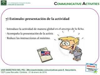 7) Estímulo: presentación de la actividad
•

Introduce la actividad de manera global en el anverso de la ficha.

•

Acompaña la presentación de la actividad con una imagen.

•

Reduce las instrucciones al máximo.

USO DIDÁCTICO DEL PEL: (Micro)actividades comunicativas para E. Secundaria.
CEP Luisa Revuelta. Córdoba, 21 de enero de 2014.

 