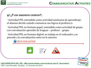 9) ¿Y en nuestro centro?:
Actividad PEL entendida como actividad autónoma de aprendizaje:
el alumno decide cuándo comunicar sus logros al profesor/a
•

Actividad PEL en formato papel, entendida como actividad de grupo,
con coevaluación aprendiz de lenguas – profesor – grupo.
•

Actividad PEL en formato digital: se trabaja en el ordenador y se
procede a la coevaluación como en la anterior.
•

USO DIDÁCTICO DEL PEL: (Micro)actividades comunicativas para E. Secundaria.
CEP Luisa Revuelta. Córdoba, 21 de enero de 2014.

 