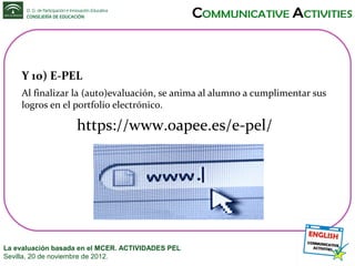 Y 10) E-PEL
Al finalizar la (auto)evaluación, se anima al alumno a cumplimentar sus
logros en el portfolio electrónico.

https://www.oapee.es/e-pel/

La evaluación basada en el MCER. ACTIVIDADES PEL
Sevilla, 20 de noviembre de 2012.

 
