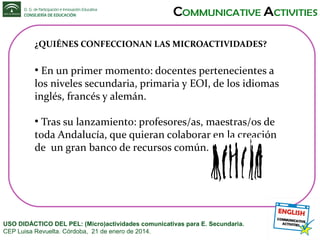 ¿QUIÉNES CONFECCIONAN LAS MICROACTIVIDADES?

En un primer momento: docentes pertenecientes a
los niveles secundaria, primaria y EOI, de los idiomas
inglés, francés y alemán.
●

Tras su lanzamiento: profesores/as, maestras/os de
toda Andalucía, que quieran colaborar en la creación
de un gran banco de recursos común.
●

USO DIDÁCTICO DEL PEL: (Micro)actividades comunicativas para E. Secundaria.
CEP Luisa Revuelta. Córdoba, 21 de enero de 2014.

 
