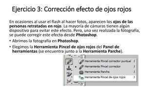 Ejercicio 3: Corrección efecto de ojos rojos
En ocasiones al usar el flash al hacer fotos, aparecen los ojos de las
personas retratadas en rojo. La mayoría de cámaras tienen algún
dispositivo para evitar este efecto. Pero, una vez realizada la fotografía,
se puede corregir este efecto desde Photoshop.
• Abrimos la fotografía en Photoshop.
• Elegimos la Herramienta Pincel de ojos rojos del Panel de
herramientas (se encuentra junto a la Herramienta Parche).
 